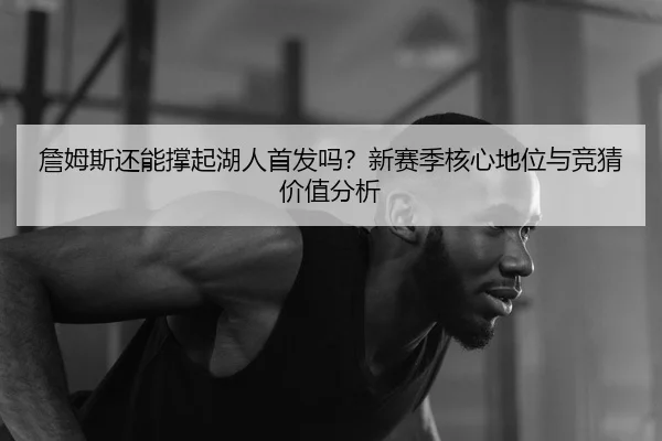 詹姆斯还能撑起湖人首发吗？新赛季核心地位与竞猜价值分析